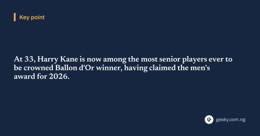 Key point: At 33, Harry Kane is now among the most senior players ever to be crowned Ballon d'Or winner, having claimed the men's award for 2026.